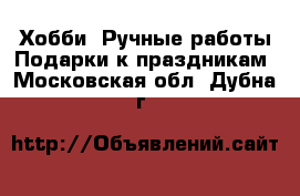 Хобби. Ручные работы Подарки к праздникам. Московская обл.,Дубна г.